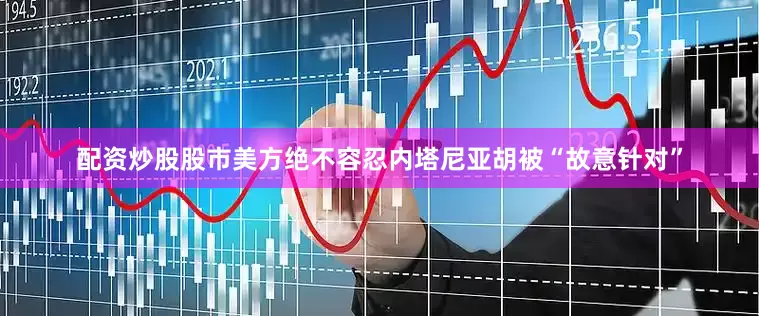 配资炒股股市美方绝不容忍内塔尼亚胡被“故意针对”