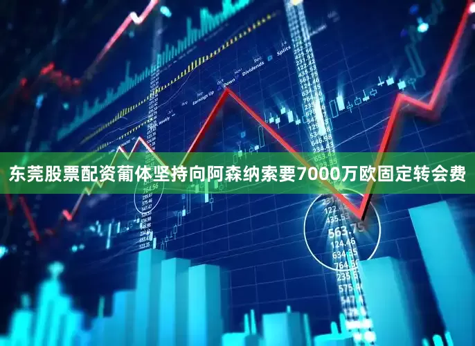 东莞股票配资葡体坚持向阿森纳索要7000万欧固定转会费