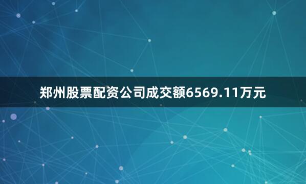 郑州股票配资公司成交额6569.11万元