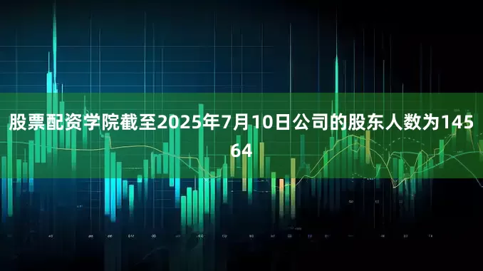 股票配资学院截至2025年7月10日公司的股东人数为14564