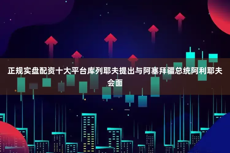 正规实盘配资十大平台库列耶夫提出与阿塞拜疆总统阿利耶夫会面