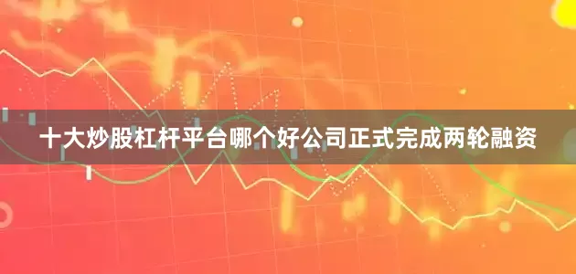 十大炒股杠杆平台哪个好公司正式完成两轮融资