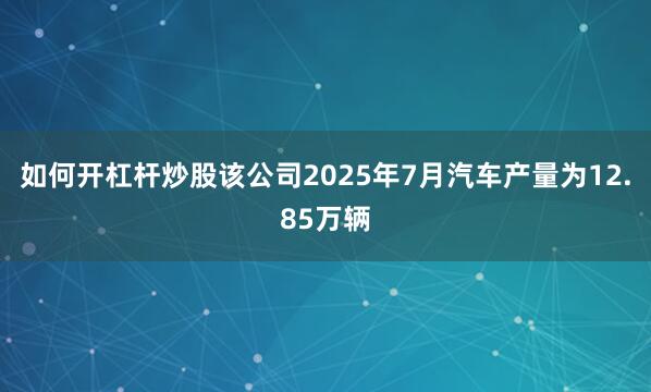 如何开杠杆炒股该公司2025年7月汽车产量为12.85万辆