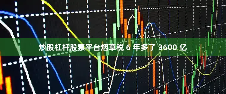 炒股杠杆股票平台烟草税 6 年多了 3600 亿