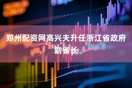 郑州配资网高兴夫升任浙江省政府副省长