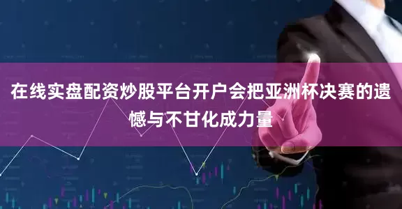 在线实盘配资炒股平台开户会把亚洲杯决赛的遗憾与不甘化成力量