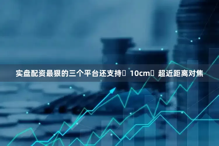 实盘配资最狠的三个平台还支持 10cm 超近距离对焦
