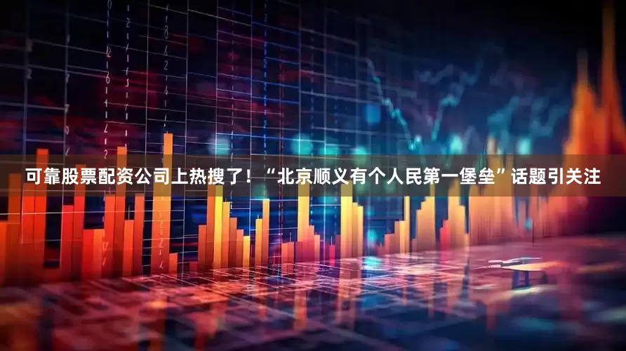 可靠股票配资公司上热搜了！“北京顺义有个人民第一堡垒”话题引关注