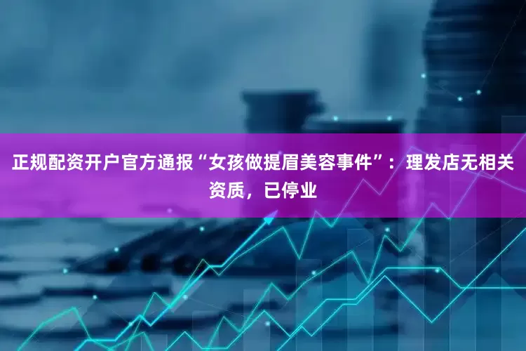 正规配资开户官方通报“女孩做提眉美容事件”：理发店无相关资质，已停业